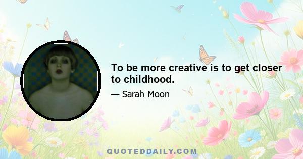 To be more creative is to get closer to childhood.