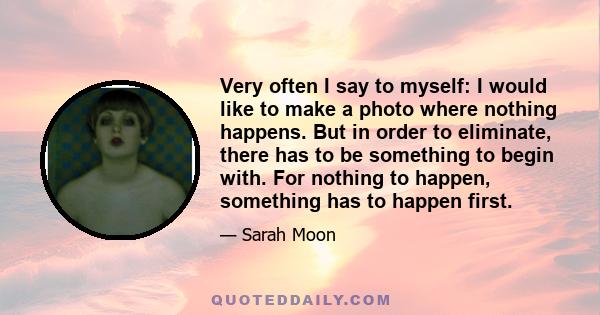 Very often I say to myself: I would like to make a photo where nothing happens. But in order to eliminate, there has to be something to begin with. For nothing to happen, something has to happen first.