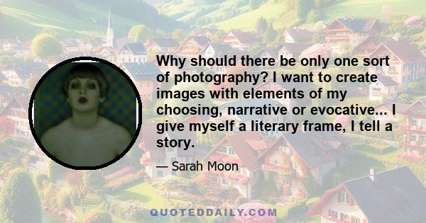 Why should there be only one sort of photography? I want to create images with elements of my choosing, narrative or evocative... I give myself a literary frame, I tell a story.