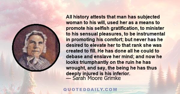 All history attests that man has subjected woman to his will, used her as a means to promote his selfish gratification, to minister to his sensual pleasures, to be instrumental in promoting his comfort; but never has he 