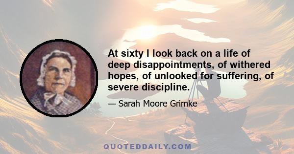 At sixty I look back on a life of deep disappointments, of withered hopes, of unlooked for suffering, of severe discipline.