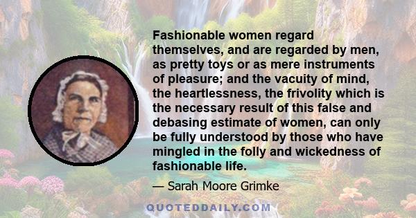 Fashionable women regard themselves, and are regarded by men, as pretty toys or as mere instruments of pleasure; and the vacuity of mind, the heartlessness, the frivolity which is the necessary result of this false and