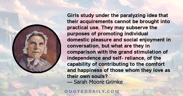 Girls study under the paralyzing idea that their acquirements cannot be brought into practical use. They may subserve the purposes of promoting individual domestic pleasure and social enjoyment in conversation, but what 