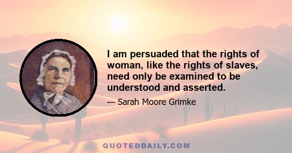 I am persuaded that the rights of woman, like the rights of slaves, need only be examined to be understood and asserted.