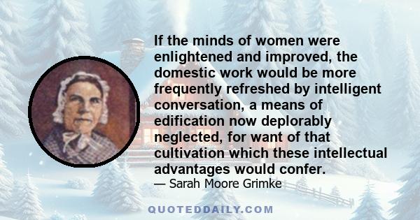 If the minds of women were enlightened and improved, the domestic work would be more frequently refreshed by intelligent conversation, a means of edification now deplorably neglected, for want of that cultivation which