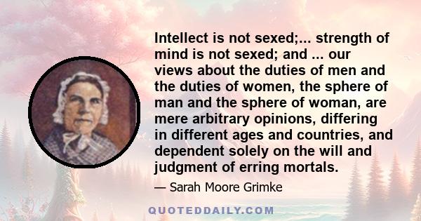 Intellect is not sexed;... strength of mind is not sexed; and ... our views about the duties of men and the duties of women, the sphere of man and the sphere of woman, are mere arbitrary opinions, differing in different 