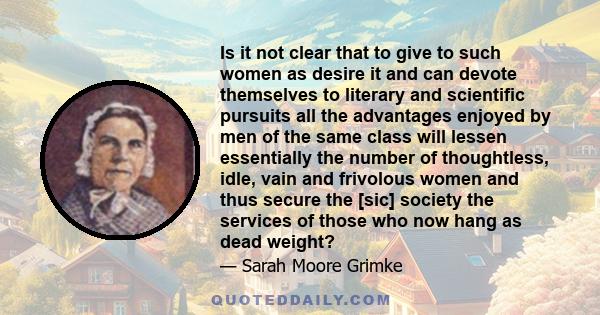 Is it not clear that to give to such women as desire it and can devote themselves to literary and scientific pursuits all the advantages enjoyed by men of the same class will lessen essentially the number of