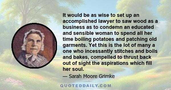 It would be as wise to set up an accomplished lawyer to saw wood as a business as to condemn an educated and sensible woman to spend all her time boiling potatoes and patching old garments. Yet this is the lot of many a 