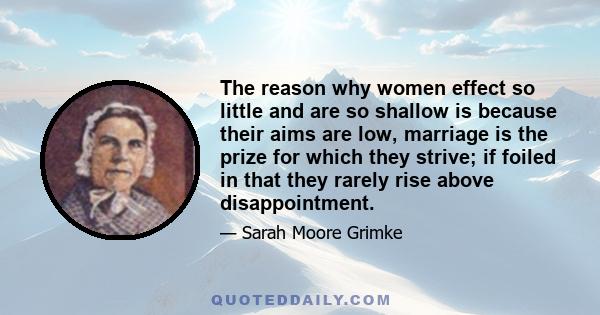 The reason why women effect so little and are so shallow is because their aims are low, marriage is the prize for which they strive; if foiled in that they rarely rise above disappointment.