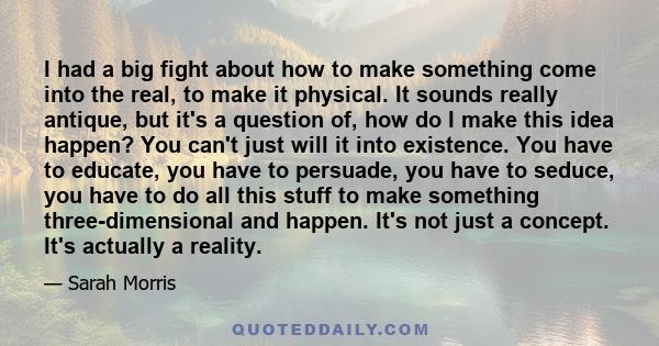 I had a big fight about how to make something come into the real, to make it physical. It sounds really antique, but it's a question of, how do I make this idea happen? You can't just will it into existence. You have to 