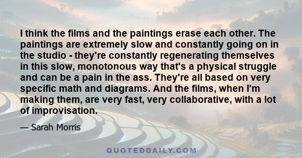 I think the films and the paintings erase each other. The paintings are extremely slow and constantly going on in the studio - they're constantly regenerating themselves in this slow, monotonous way that's a physical