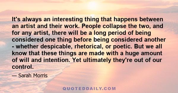 It's always an interesting thing that happens between an artist and their work. People collapse the two, and for any artist, there will be a long period of being considered one thing before being considered another -