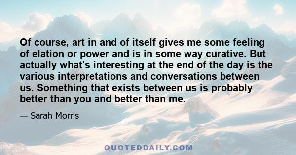 Of course, art in and of itself gives me some feeling of elation or power and is in some way curative. But actually what's interesting at the end of the day is the various interpretations and conversations between us.