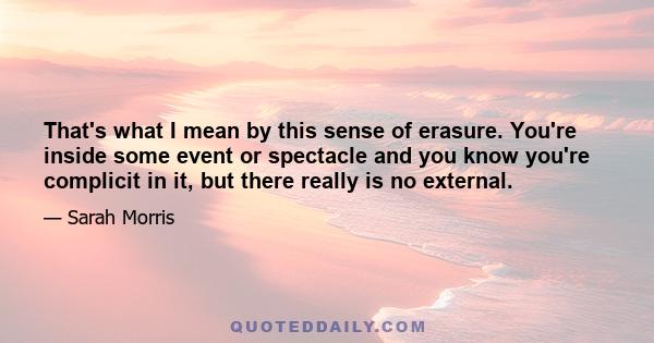 That's what I mean by this sense of erasure. You're inside some event or spectacle and you know you're complicit in it, but there really is no external.