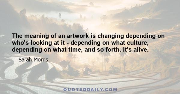 The meaning of an artwork is changing depending on who's looking at it - depending on what culture, depending on what time, and so forth. It's alive.