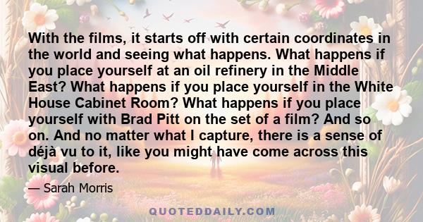 With the films, it starts off with certain coordinates in the world and seeing what happens. What happens if you place yourself at an oil refinery in the Middle East? What happens if you place yourself in the White