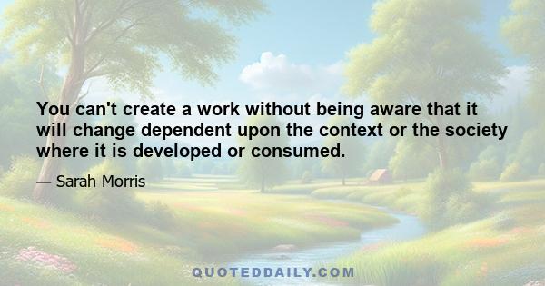 You can't create a work without being aware that it will change dependent upon the context or the society where it is developed or consumed.