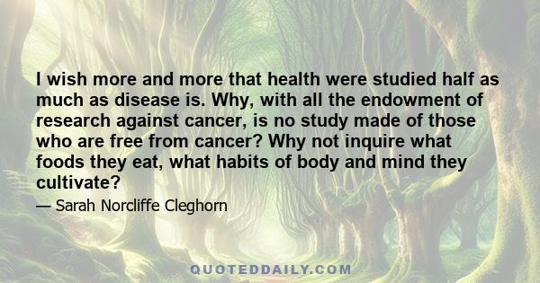 I wish more and more that health were studied half as much as disease is. Why, with all the endowment of research against cancer, is no study made of those who are free from cancer? Why not inquire what foods they eat,