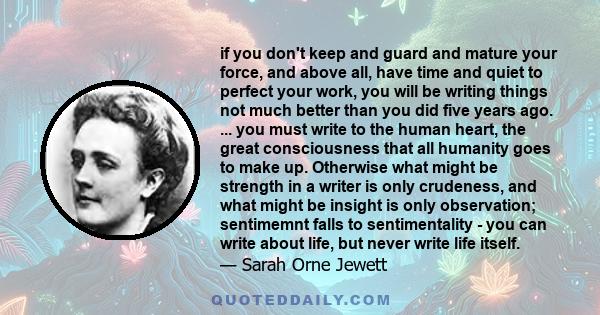 if you don't keep and guard and mature your force, and above all, have time and quiet to perfect your work, you will be writing things not much better than you did five years ago. ... you must write to the human heart,