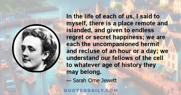 In the life of each of us, I said to myself, there is a place remote and islanded, and given to endless regret or secret happiness; we are each the uncompanioned hermit and recluse of an hour or a day; we understand our 