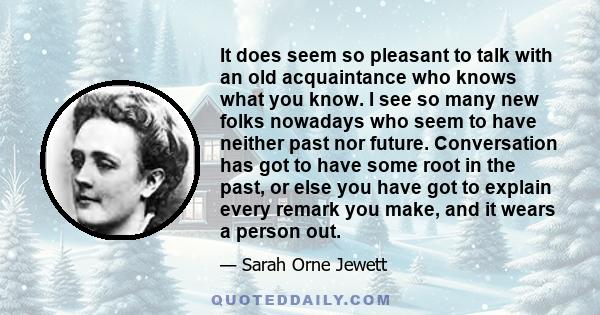 It does seem so pleasant to talk with an old acquaintance who knows what you know. I see so many new folks nowadays who seem to have neither past nor future. Conversation has got to have some root in the past, or else