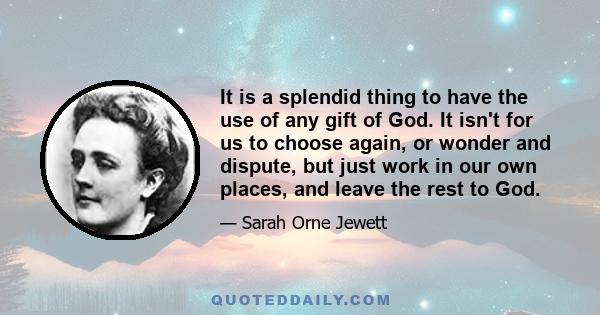 It is a splendid thing to have the use of any gift of God. It isn't for us to choose again, or wonder and dispute, but just work in our own places, and leave the rest to God.