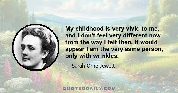 My childhood is very vivid to me, and I don't feel very different now from the way I felt then. It would appear I am the very same person, only with wrinkles.