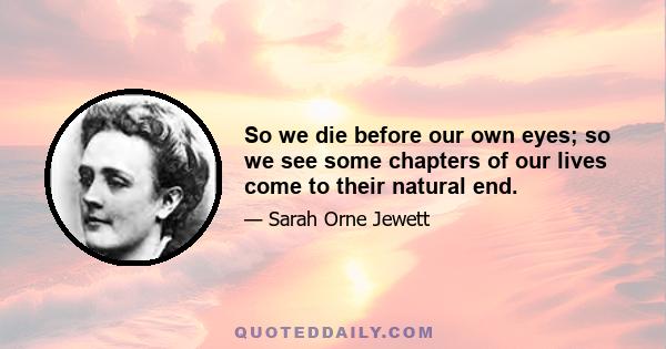 So we die before our own eyes; so we see some chapters of our lives come to their natural end.