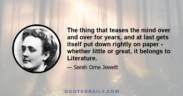 The thing that teases the mind over and over for years, and at last gets itself put down rightly on paper - whether little or great, it belongs to Literature.