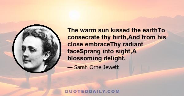 The warm sun kissed the earthTo consecrate thy birth,And from his close embraceThy radiant faceSprang into sight,A blossoming delight.