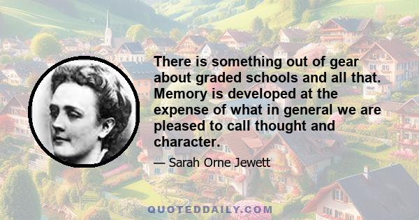 There is something out of gear about graded schools and all that. Memory is developed at the expense of what in general we are pleased to call thought and character.