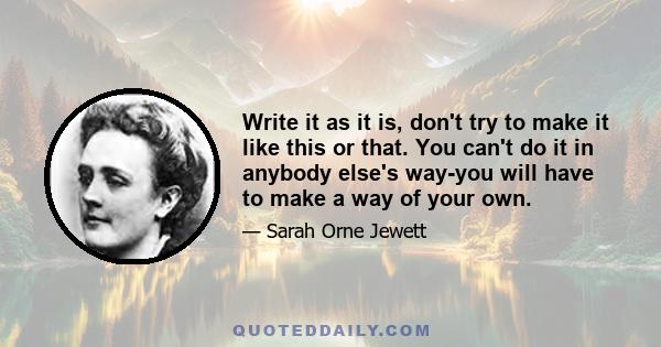 Write it as it is, don't try to make it like this or that. You can't do it in anybody else's way-you will have to make a way of your own.