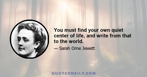 You must find your own quiet center of life, and write from that to the world.