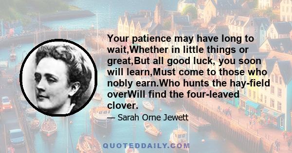 Your patience may have long to wait,Whether in little things or great,But all good luck, you soon will learn,Must come to those who nobly earn.Who hunts the hay-field overWill find the four-leaved clover.