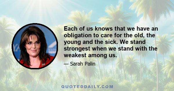 Each of us knows that we have an obligation to care for the old, the young and the sick. We stand strongest when we stand with the weakest among us.