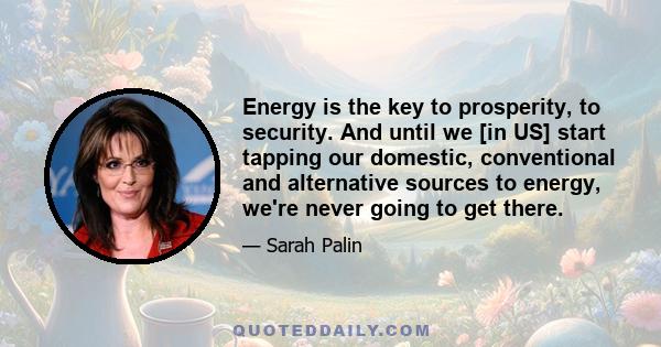 Energy is the key to prosperity, to security. And until we [in US] start tapping our domestic, conventional and alternative sources to energy, we're never going to get there.