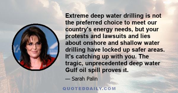 Extreme deep water drilling is not the preferred choice to meet our country's energy needs, but your protests and lawsuits and lies about onshore and shallow water drilling have locked up safer areas. It's catching up