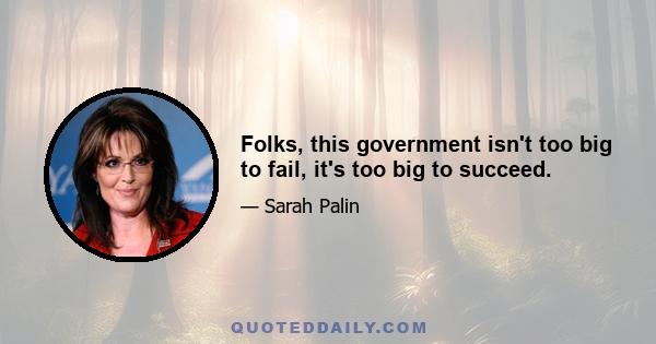 Folks, this government isn't too big to fail, it's too big to succeed.