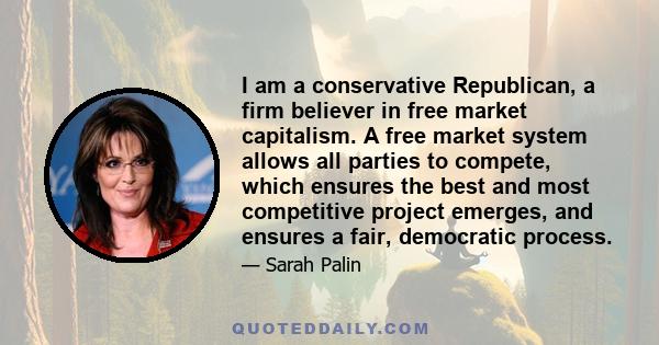 I am a conservative Republican, a firm believer in free market capitalism. A free market system allows all parties to compete, which ensures the best and most competitive project emerges, and ensures a fair, democratic