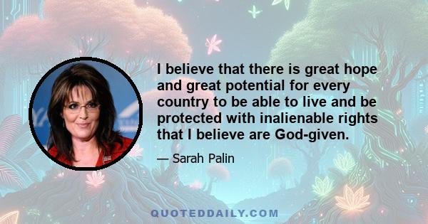 I believe that there is great hope and great potential for every country to be able to live and be protected with inalienable rights that I believe are God-given.