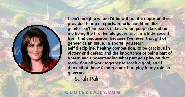 I can't imagine where I'd be without the opportunities provided to me in sports. Sports taught me that gender isn't an issue; in fact, when people talk about me being the first female governor, I'm a little absent from