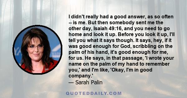 I didn't really had a good answer, as so often -- is me. But then somebody sent me the other day, Isaiah 49:16, and you need to go home and look it up. Before you look it up, I'll tell you what it says though. It says,