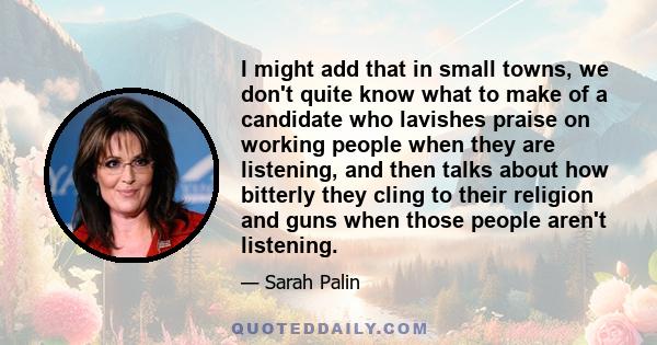 I might add that in small towns, we don't quite know what to make of a candidate who lavishes praise on working people when they are listening, and then talks about how bitterly they cling to their religion and guns