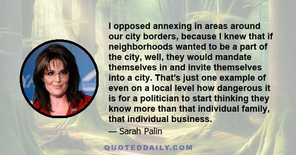 I opposed annexing in areas around our city borders, because I knew that if neighborhoods wanted to be a part of the city, well, they would mandate themselves in and invite themselves into a city. That's just one