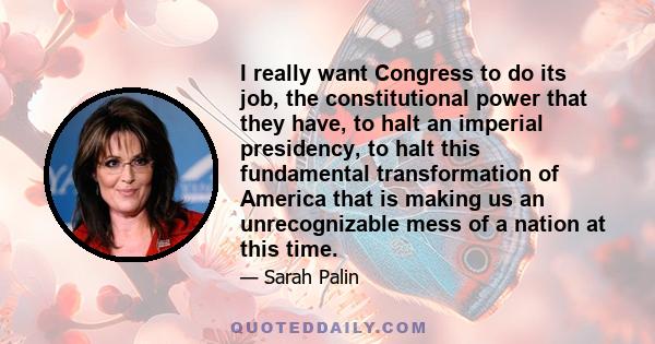 I really want Congress to do its job, the constitutional power that they have, to halt an imperial presidency, to halt this fundamental transformation of America that is making us an unrecognizable mess of a nation at