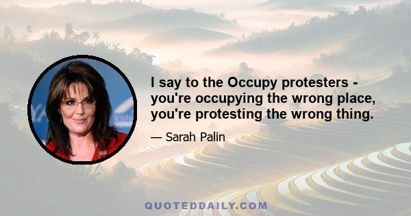 I say to the Occupy protesters - you're occupying the wrong place, you're protesting the wrong thing.