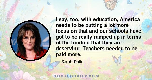 I say, too, with education, America needs to be putting a lot more focus on that and our schools have got to be really ramped up in terms of the funding that they are deserving. Teachers needed to be paid more.