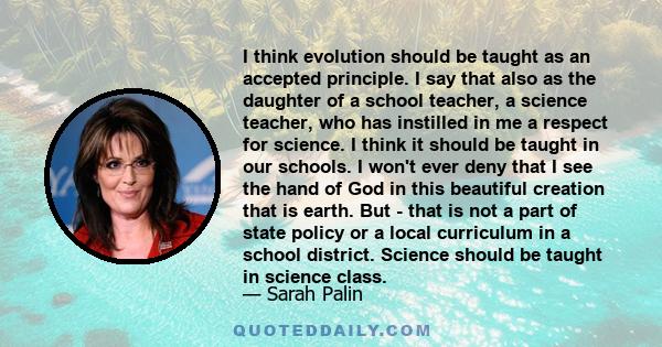 I think evolution should be taught as an accepted principle. I say that also as the daughter of a school teacher, a science teacher, who has instilled in me a respect for science. I think it should be taught in our