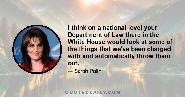 I think on a national level your Department of Law there in the White House would look at some of the things that we've been charged with and automatically throw them out.