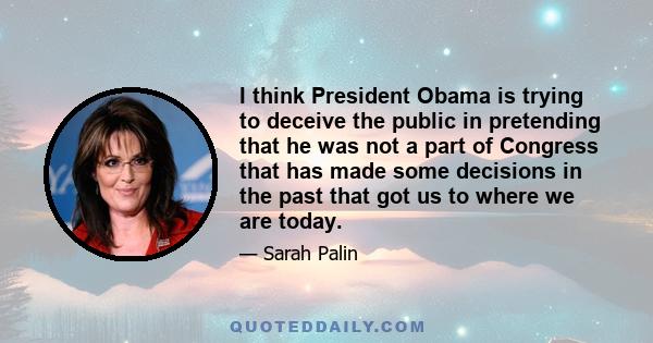 I think President Obama is trying to deceive the public in pretending that he was not a part of Congress that has made some decisions in the past that got us to where we are today.